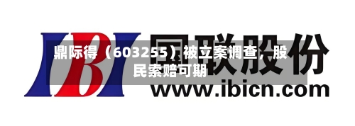 鼎际得（603255）被立案调查，股民索赔可期-第2张图片