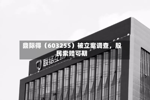 鼎际得（603255）被立案调查，股民索赔可期-第3张图片