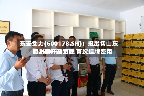 东安动力(600178.SH)：拟出售山东德州房产及土地 首次挂牌费用为1504.86万元