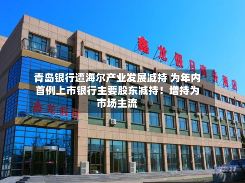 青岛银行遭海尔产业发展减持 为年内首例上市银行主要股东减持！增持为市场主流-第2张图片