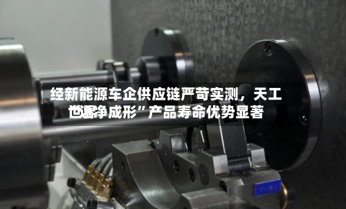 经新能源车企供应链严苛实测，天工世界“近净成形”产品寿命优势显著-第3张图片