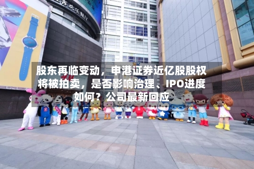 股东再临变动	，申港证券近亿股股权将被拍卖，是否影响治理	、IPO进度如何？公司最新回应-第2张图片