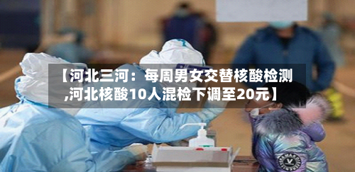 【河北三河：每周男女交替核酸检测,河北核酸10人混检下调至20元】-第2张图片