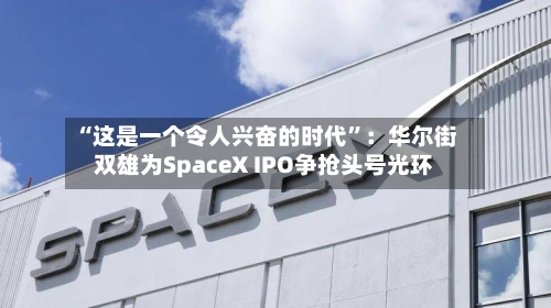 “这是一个令人兴奋的时代”：华尔街双雄为SpaceX IPO争抢头号光环-第2张图片