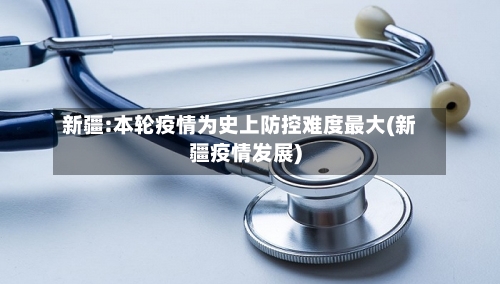 新疆:本轮疫情为史上防控难度最大(新疆疫情发展)-第2张图片