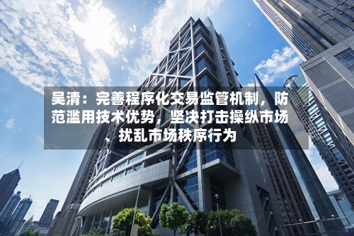 吴清：完善程序化交易监管机制，防范滥用技术优势，坚决打击操纵市场、扰乱市场秩序行为