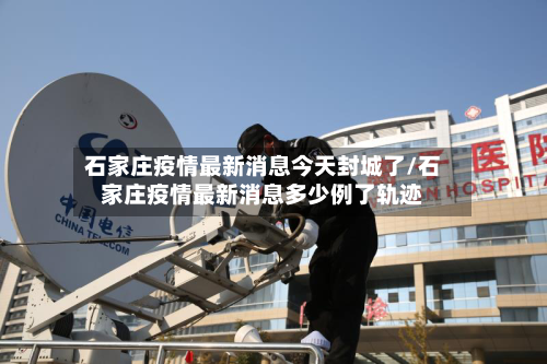 石家庄疫情最新消息今天封城了/石家庄疫情最新消息多少例了轨迹-第2张图片