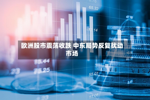欧洲股市震荡收跌 中东局势反复扰动市场-第2张图片