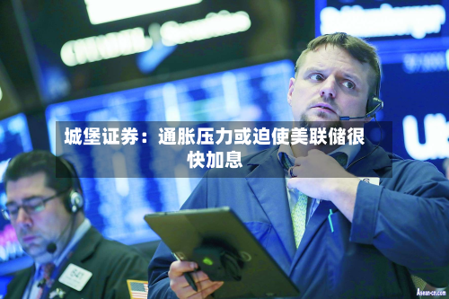 城堡证券：通胀压力或迫使美联储很快加息-第2张图片