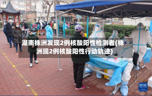 湖南株洲发现2例核酸阳性检测者(株洲现2例核酸阳性行动轨迹)-第2张图片