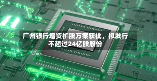 广州银行增资扩股方案获批，拟发行不超过24亿股股份