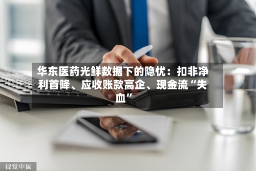 华东医药光鲜数据下的隐忧：扣非净利首降、应收账款高企	、现金流“失血”-第2张图片