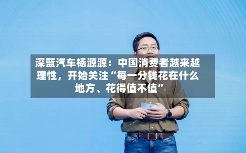深蓝汽车杨源源：中国消费者越来越理性，开始关注“每一分钱花在什么地方、花得值不值	”-第3张图片