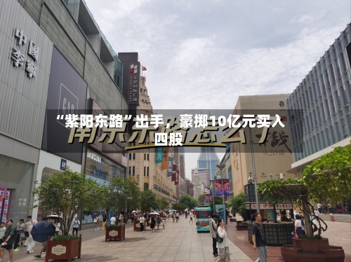 “紫阳东路”出手	，豪掷10亿元买入四股-第2张图片