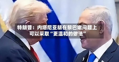 特朗普：内塔尼亚胡在黎巴嫩问题上可以采取“更温和的做法”-第2张图片