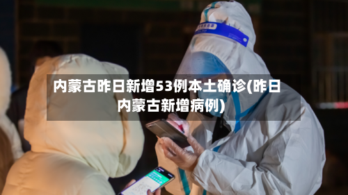 内蒙古昨日新增53例本土确诊(昨日内蒙古新增病例)