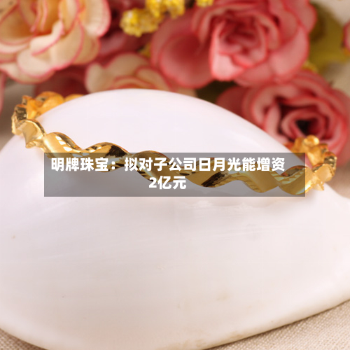 明牌珠宝：拟对子公司日月光能增资2亿元-第3张图片