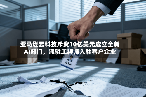 亚马逊云科技斥资10亿美元成立全新AI部门	，派驻工程师入驻客户企业-第3张图片