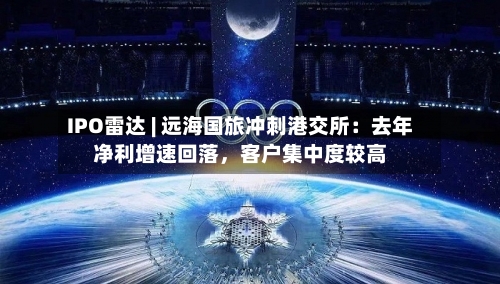 IPO雷达 | 远海国旅冲刺港交所：去年净利增速回落，客户集中度较高-第2张图片