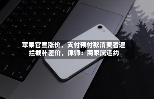 苹果官宣涨价，支付预付款消费者遭拦截补差价，律师：商家属违约-第2张图片