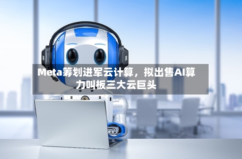 Meta筹划进军云计算，拟出售AI算力叫板三大云巨头-第2张图片