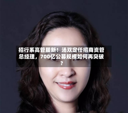 招行系高管履新！汤双定任招商资管总经理，700亿公募规模如何再突破？-第3张图片