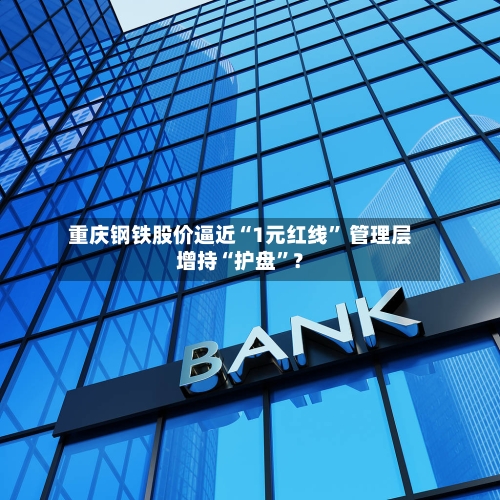 重庆钢铁股价逼近“1元红线	” 管理层增持“护盘”？-第3张图片