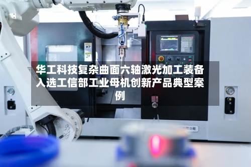 华工科技复杂曲面六轴激光加工装备入选工信部工业母机创新产品典型案例-第2张图片