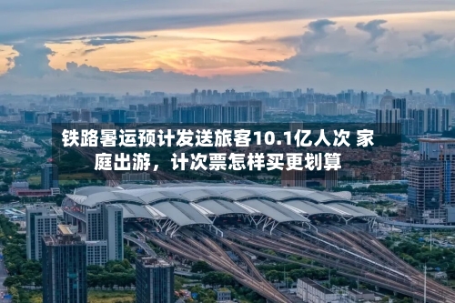铁路暑运预计发送旅客10.1亿人次 家庭出游，计次票怎样买更划算-第2张图片