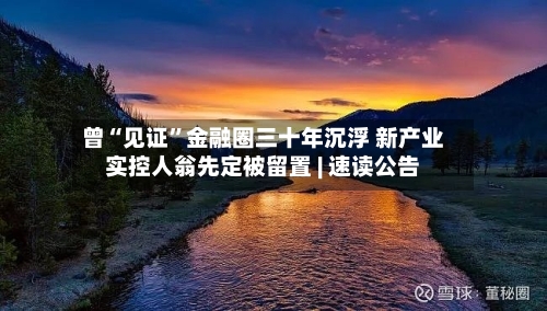 曾“见证”金融圈三十年沉浮 新产业实控人翁先定被留置 | 速读公告-第3张图片