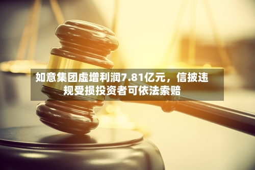 如意集团虚增利润7.81亿元	，信披违规受损投资者可依法索赔-第2张图片