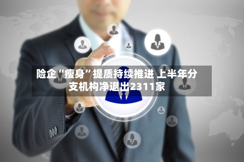 险企“瘦身”提质持续推进 上半年分支机构净退出2311家-第3张图片