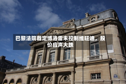 巴黎法院裁定博洛雷未控制维旺迪，股价应声大跌-第2张图片