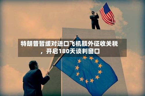 特朗普暂缓对进口飞机额外征收关税，开启180天谈判窗口