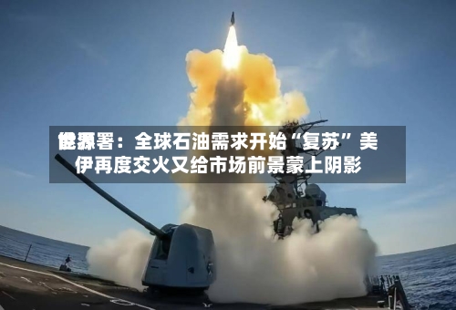 世界能源署：全球石油需求开始“复苏	” 美伊再度交火又给市场前景蒙上阴影-第3张图片