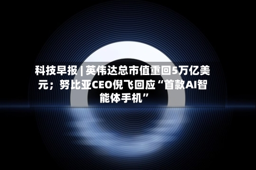 科技早报 | 英伟达总市值重回5万亿美元；努比亚CEO倪飞回应“首款AI智能体手机”-第2张图片