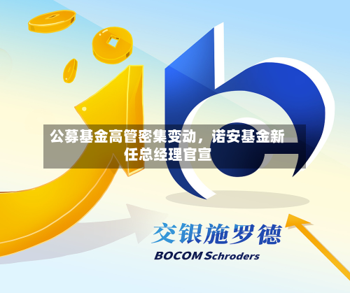 公募基金高管密集变动	，诺安基金新任总经理官宣-第2张图片