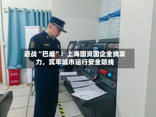 迎战“巴威”！上海国资国企全线发力	，筑牢城市运行安全防线-第2张图片