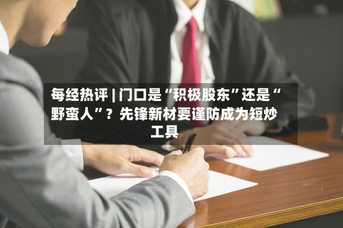 每经热评 | 门口是“积极股东	”还是“野蛮人”？先锋新材要谨防成为短炒工具-第3张图片