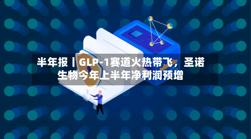 半年报丨GLP-1赛道火热带飞，圣诺生物今年上半年净利润预增-第3张图片
