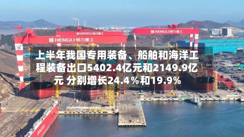 上半年我国专用装备、船舶和海洋工程装备出口5402.4亿元和2149.9亿元 分别增长24.4％和19.9%-第2张图片