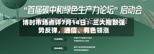 博时市场点评7月14日：三大指数强势反弹，通信、有色领涨-第2张图片
