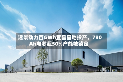 远景动力百GWh宜昌基地投产，790Ah电芯超50%产能被锁定-第3张图片