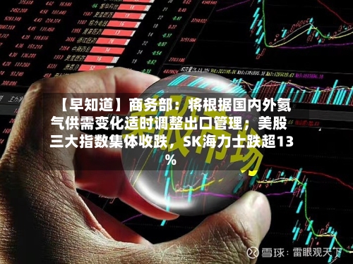 【早知道】商务部：将根据国内外氦气供需变化适时调整出口管理；美股三大指数集体收跌，SK海力士跌超13%-第2张图片