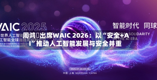 周鸿祎出席WAIC 2026：以“安全+AI”推动人工智能发展与安全并重-第2张图片