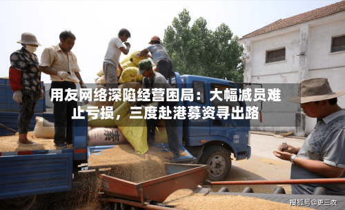 用友网络深陷经营困局：大幅减员难止亏损，三度赴港募资寻出路-第2张图片
