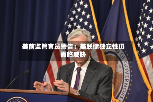美前监管官员警告：美联储独立性仍面临威胁-第3张图片