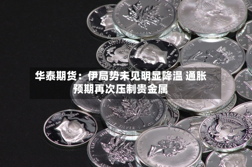 华泰期货:伊局势未见明显降温 通胀预期再次压制贵金属-第3张图片