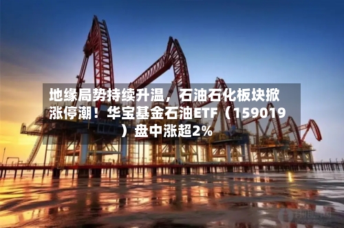 地缘局势持续升温，石油石化板块掀涨停潮！华宝基金石油ETF（159019）盘中涨超2%-第2张图片