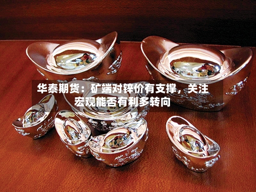 华泰期货：矿端对锌价有支撑	，关注宏观能否有利多转向-第2张图片